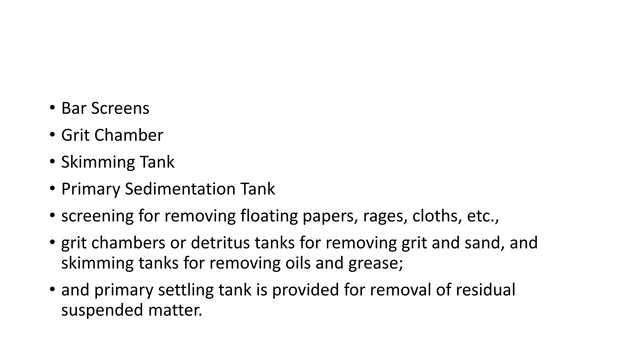 • Bar Screens
• Grit Chamber
• Skimming Tank
• Primary Sedimentation Tank
• screening for removing floating papers, rages, cloths, etc.,
• grit chambers or detritus tanks for removing grit and sand, and
skimming tanks for removing oils and grease;
• and primary settling tank is provided for removal of residual
suspended matter.
 