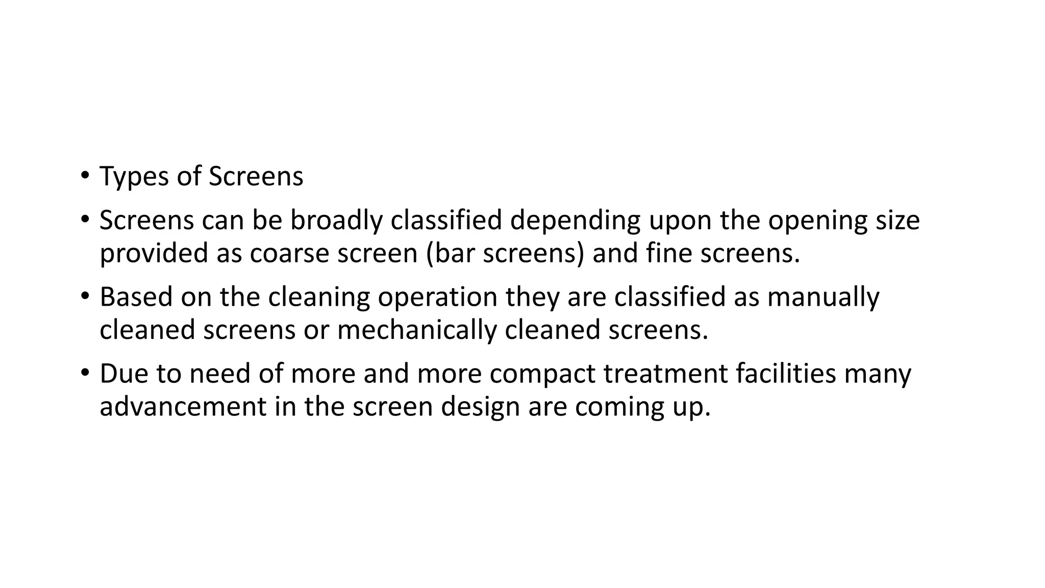 • Types of Screens
• Screens can be broadly classified depending upon the opening size
provided as coarse screen (bar screens) and fine screens.
• Based on the cleaning operation they are classified as manually
cleaned screens or mechanically cleaned screens.
• Due to need of more and more compact treatment facilities many
advancement in the screen design are coming up.
 