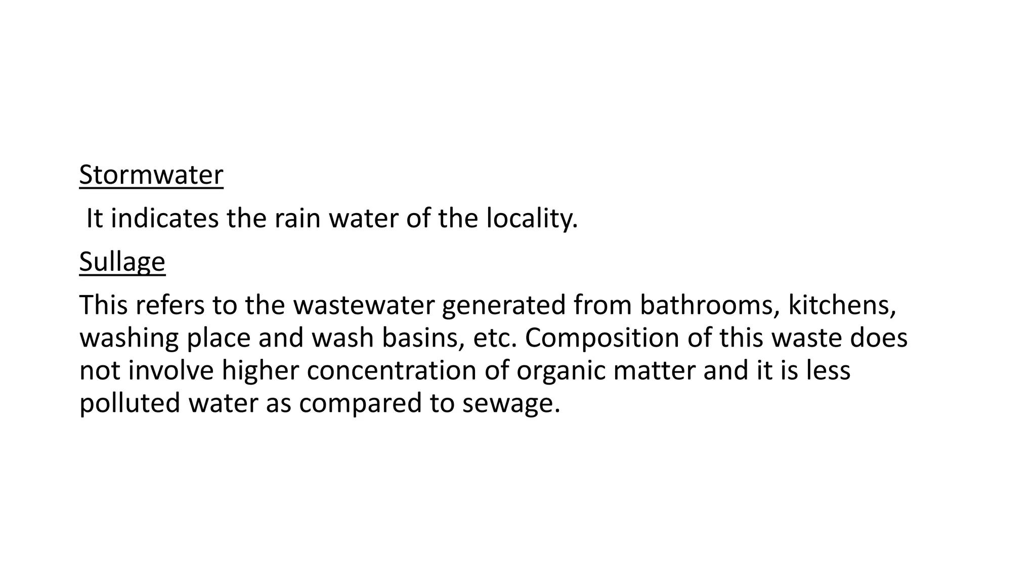 Stormwater
It indicates the rain water of the locality.
Sullage
This refers to the wastewater generated from bathrooms, kitchens,
washing place and wash basins, etc. Composition of this waste does
not involve higher concentration of organic matter and it is less
polluted water as compared to sewage.
 
