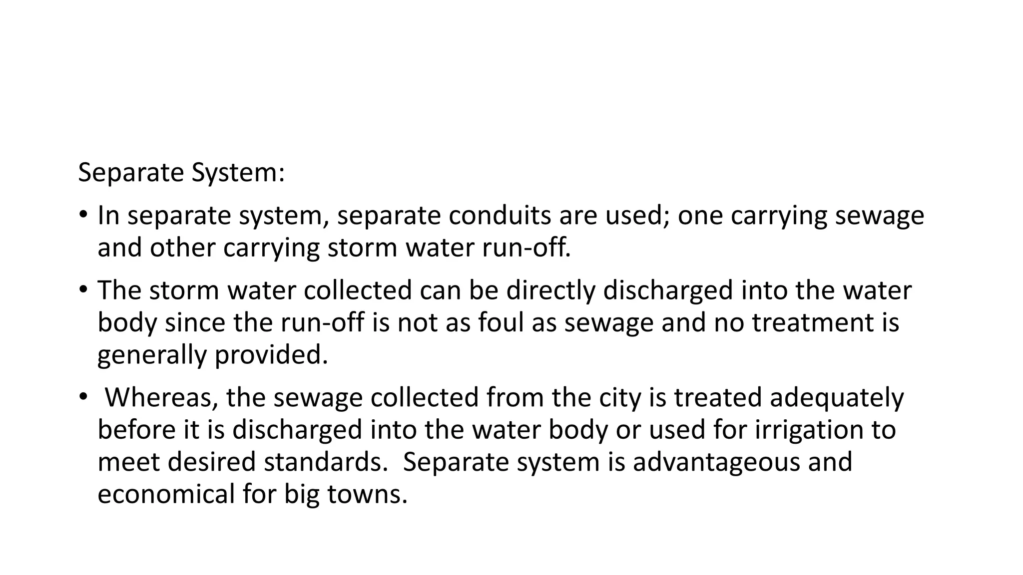 Separate System:
• In separate system, separate conduits are used; one carrying sewage
and other carrying storm water run-off.
• The storm water collected can be directly discharged into the water
body since the run-off is not as foul as sewage and no treatment is
generally provided.
• Whereas, the sewage collected from the city is treated adequately
before it is discharged into the water body or used for irrigation to
meet desired standards. Separate system is advantageous and
economical for big towns.
 