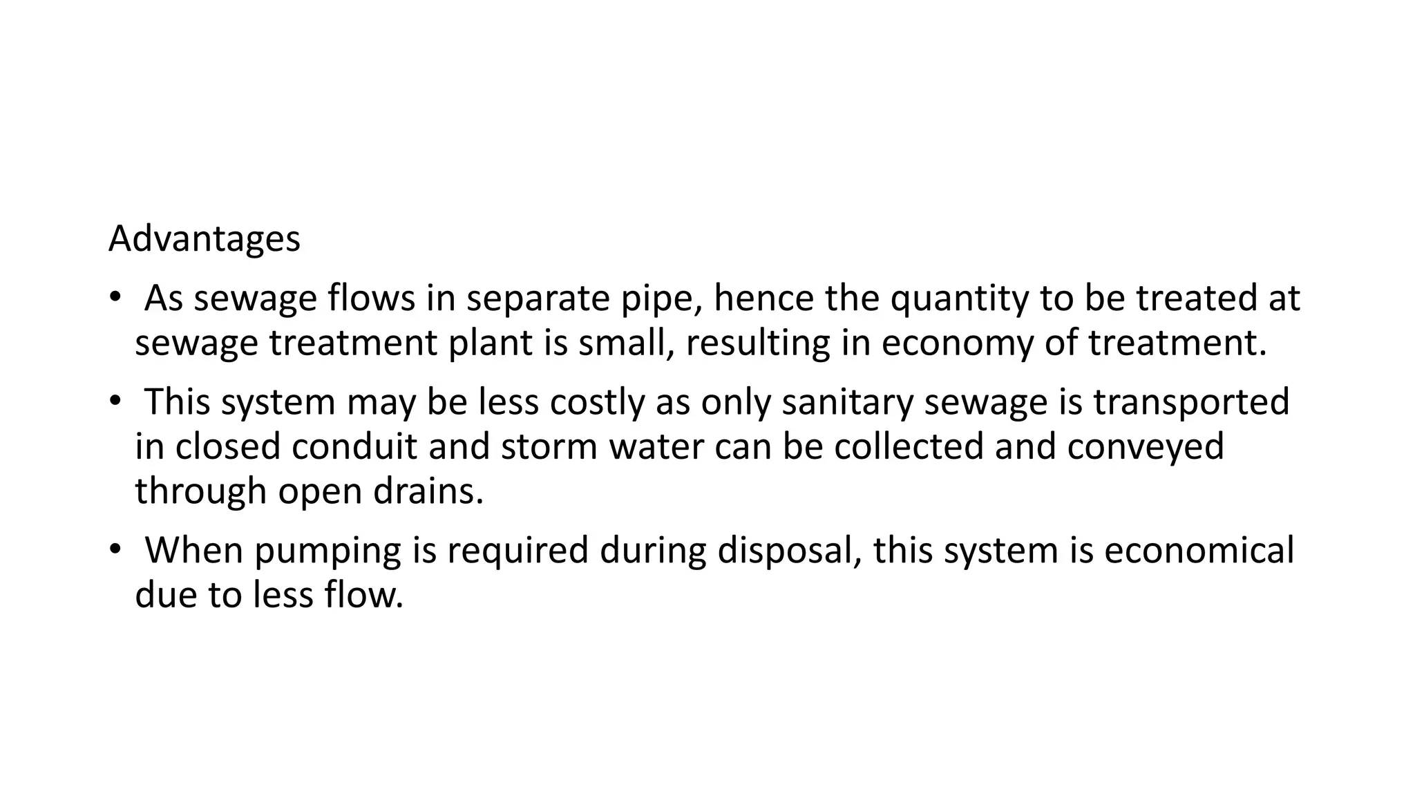 Advantages
• As sewage flows in separate pipe, hence the quantity to be treated at
sewage treatment plant is small, resulting in economy of treatment.
• This system may be less costly as only sanitary sewage is transported
in closed conduit and storm water can be collected and conveyed
through open drains.
• When pumping is required during disposal, this system is economical
due to less flow.
 