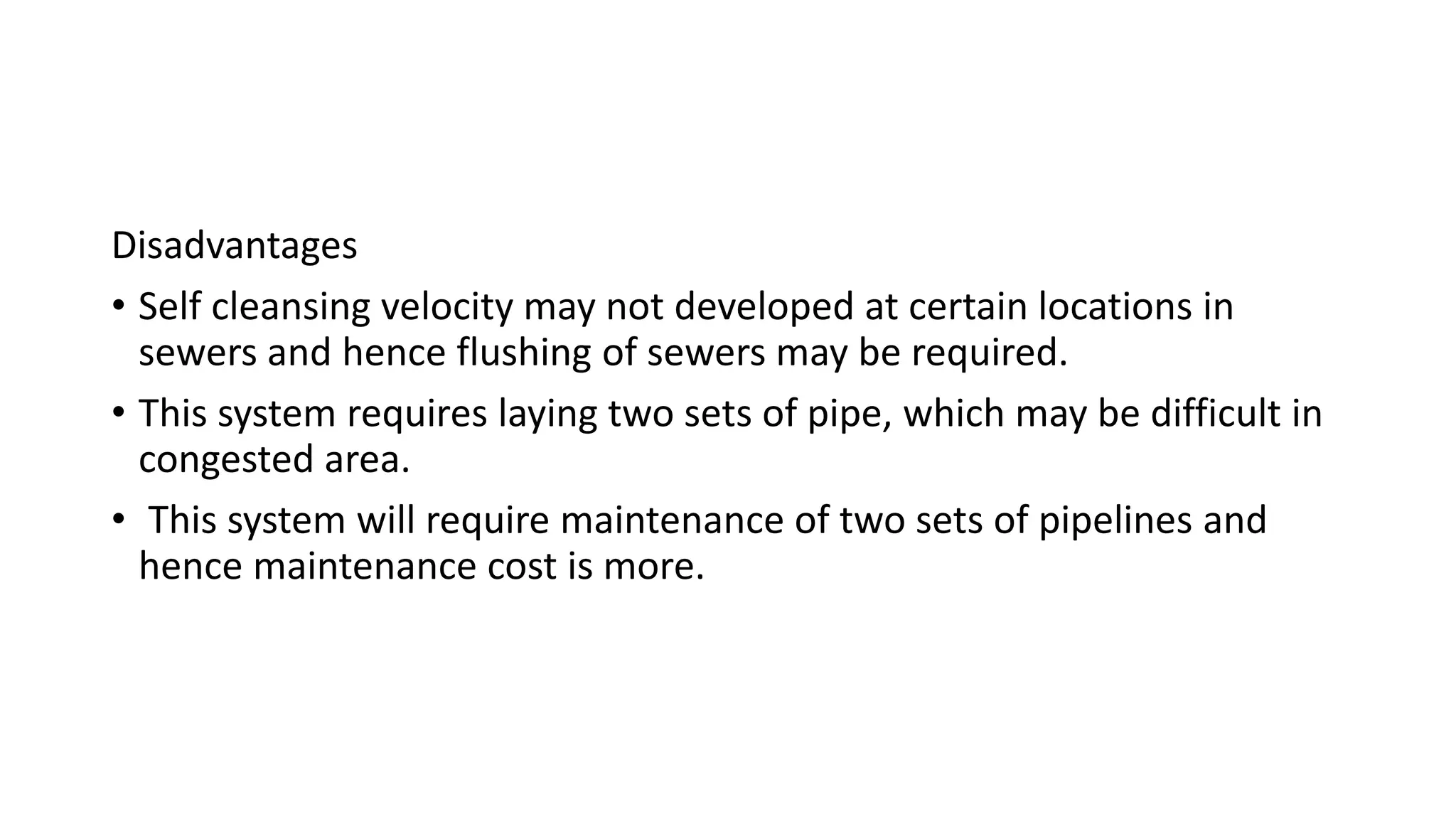 Disadvantages
• Self cleansing velocity may not developed at certain locations in
sewers and hence flushing of sewers may be required.
• This system requires laying two sets of pipe, which may be difficult in
congested area.
• This system will require maintenance of two sets of pipelines and
hence maintenance cost is more.
 