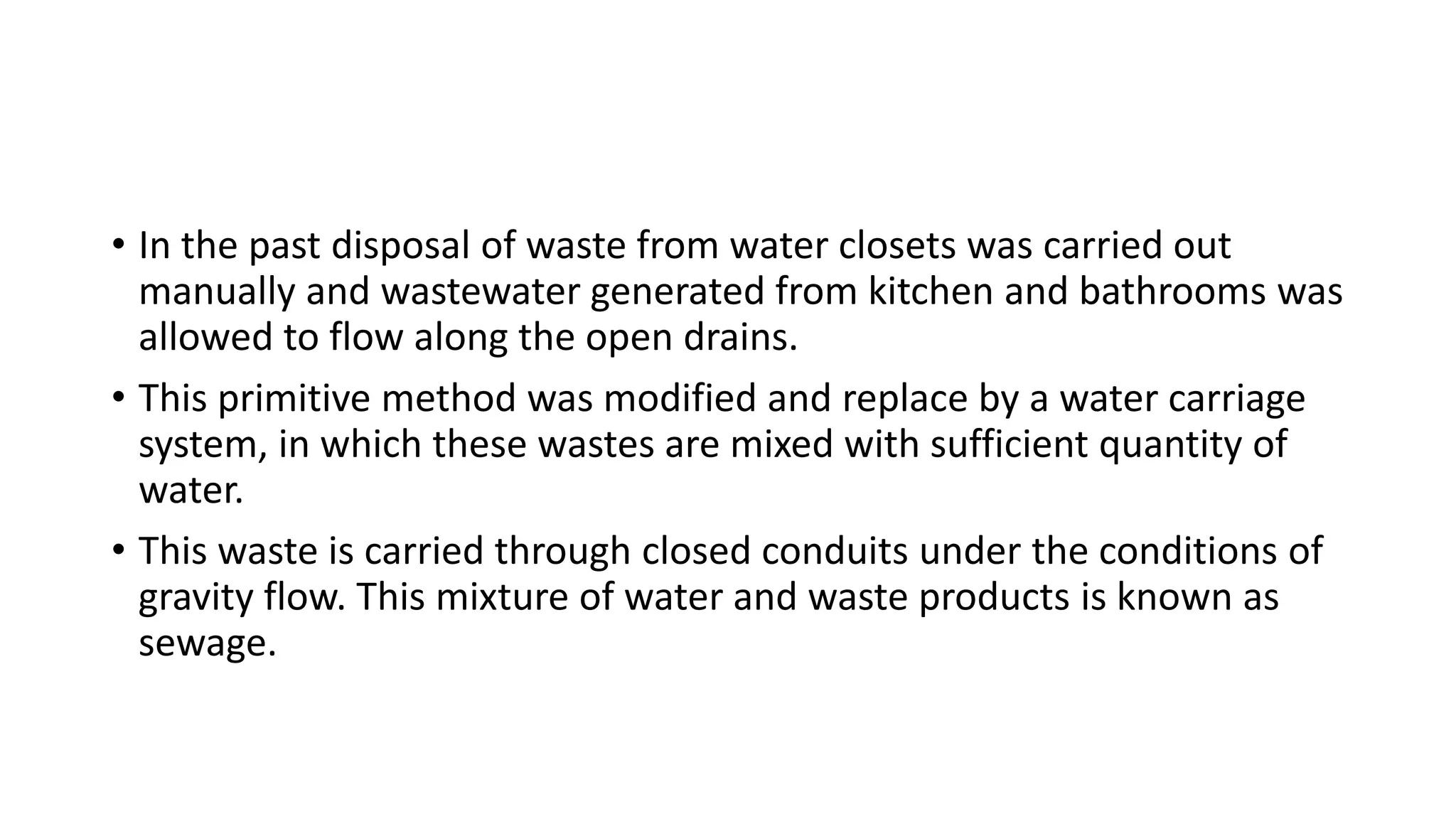 • In the past disposal of waste from water closets was carried out
manually and wastewater generated from kitchen and bathrooms was
allowed to flow along the open drains.
• This primitive method was modified and replace by a water carriage
system, in which these wastes are mixed with sufficient quantity of
water.
• This waste is carried through closed conduits under the conditions of
gravity flow. This mixture of water and waste products is known as
sewage.
 