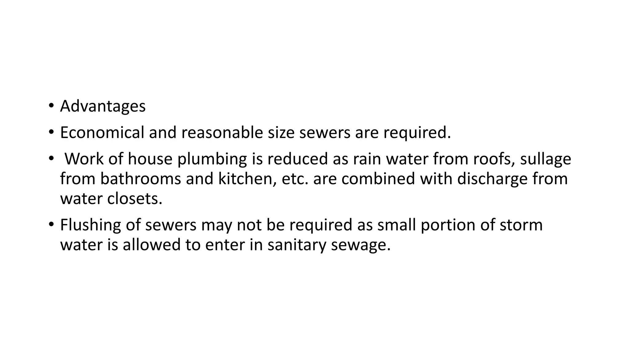 • Advantages
• Economical and reasonable size sewers are required.
• Work of house plumbing is reduced as rain water from roofs, sullage
from bathrooms and kitchen, etc. are combined with discharge from
water closets.
• Flushing of sewers may not be required as small portion of storm
water is allowed to enter in sanitary sewage.
 