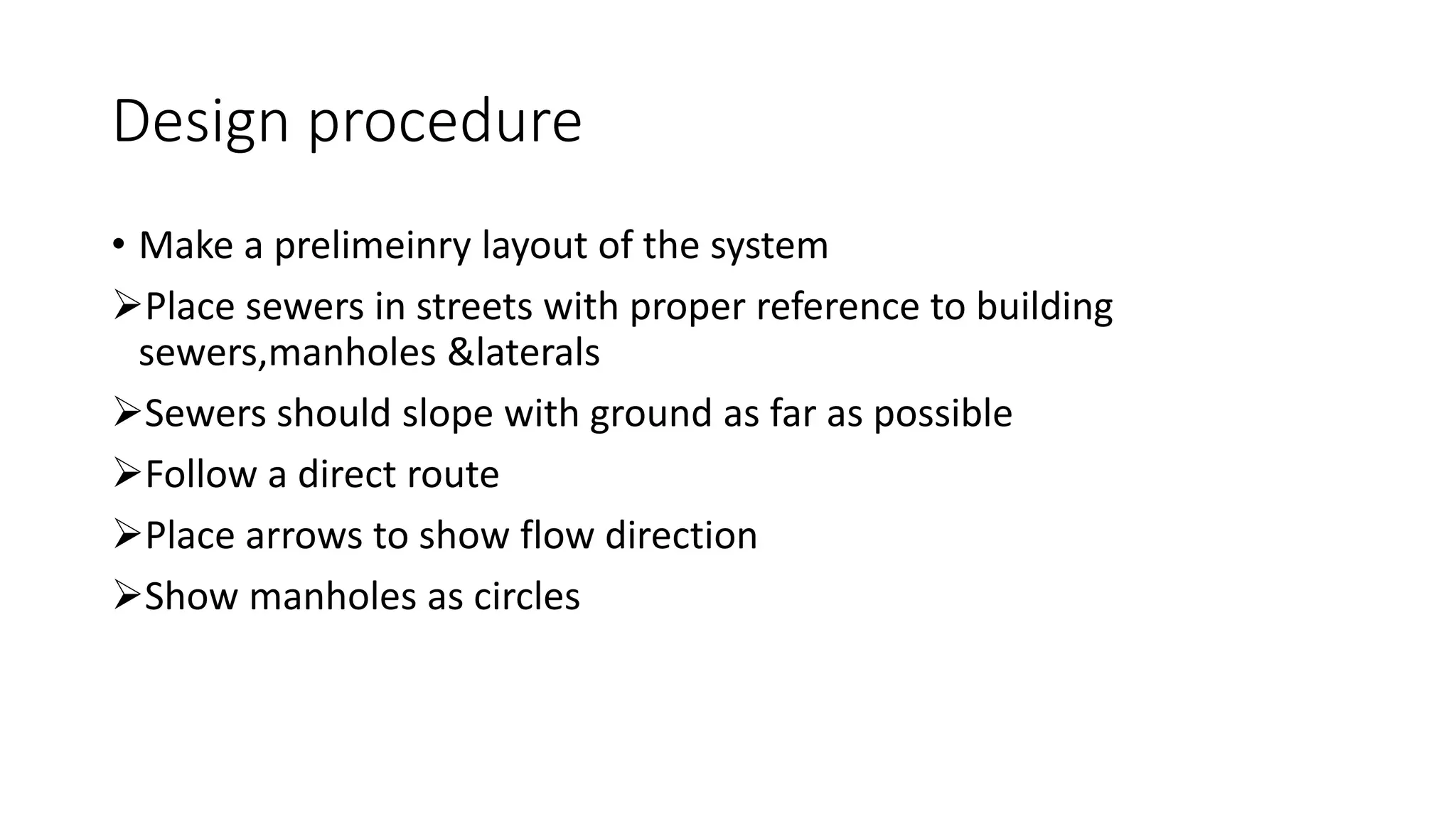 Design procedure
• Make a prelimeinry layout of the system
Place sewers in streets with proper reference to building
sewers,manholes &laterals
Sewers should slope with ground as far as possible
Follow a direct route
Place arrows to show flow direction
Show manholes as circles
 