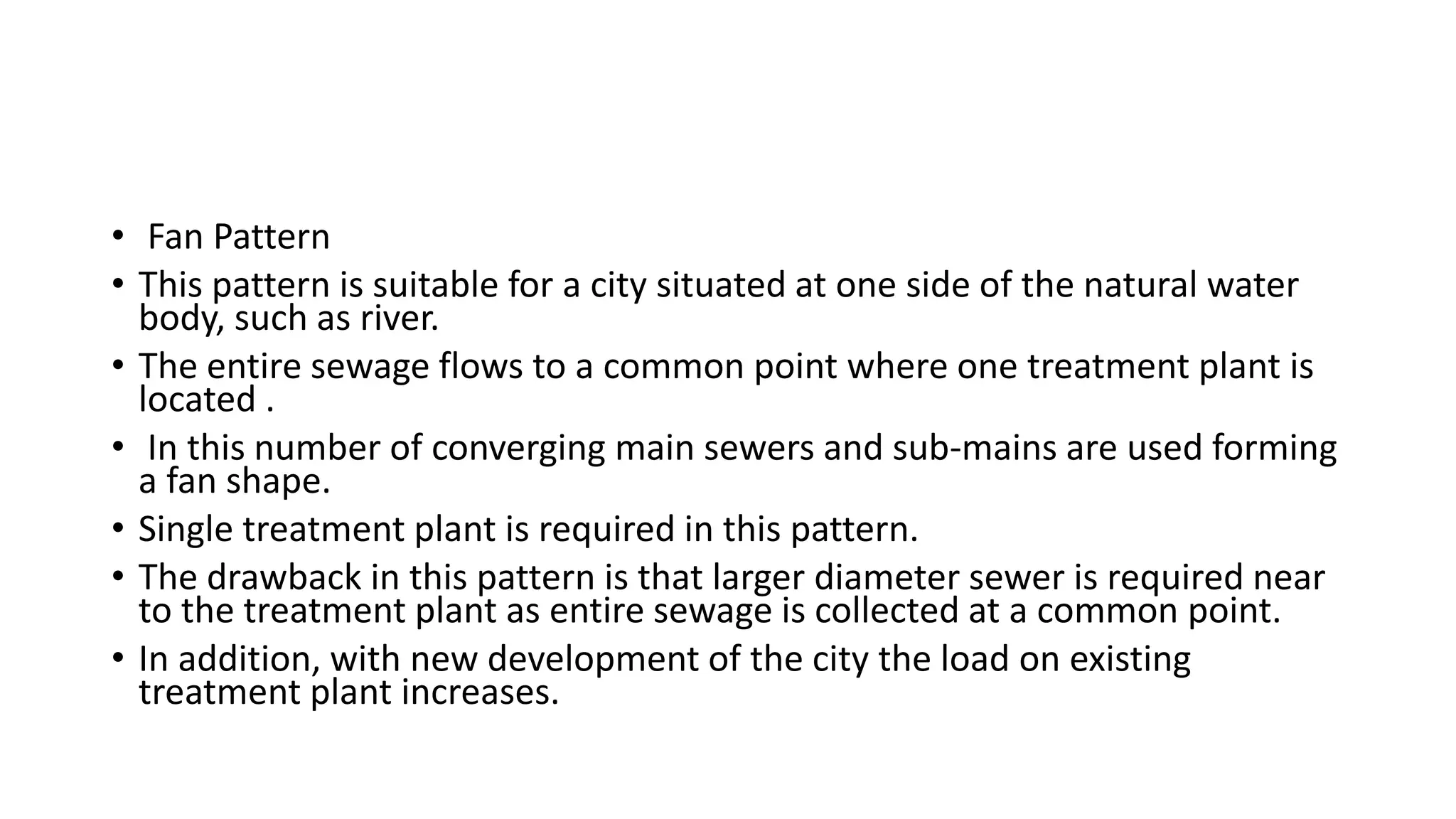 • Fan Pattern
• This pattern is suitable for a city situated at one side of the natural water
body, such as river.
• The entire sewage flows to a common point where one treatment plant is
located .
• In this number of converging main sewers and sub-mains are used forming
a fan shape.
• Single treatment plant is required in this pattern.
• The drawback in this pattern is that larger diameter sewer is required near
to the treatment plant as entire sewage is collected at a common point.
• In addition, with new development of the city the load on existing
treatment plant increases.
 
