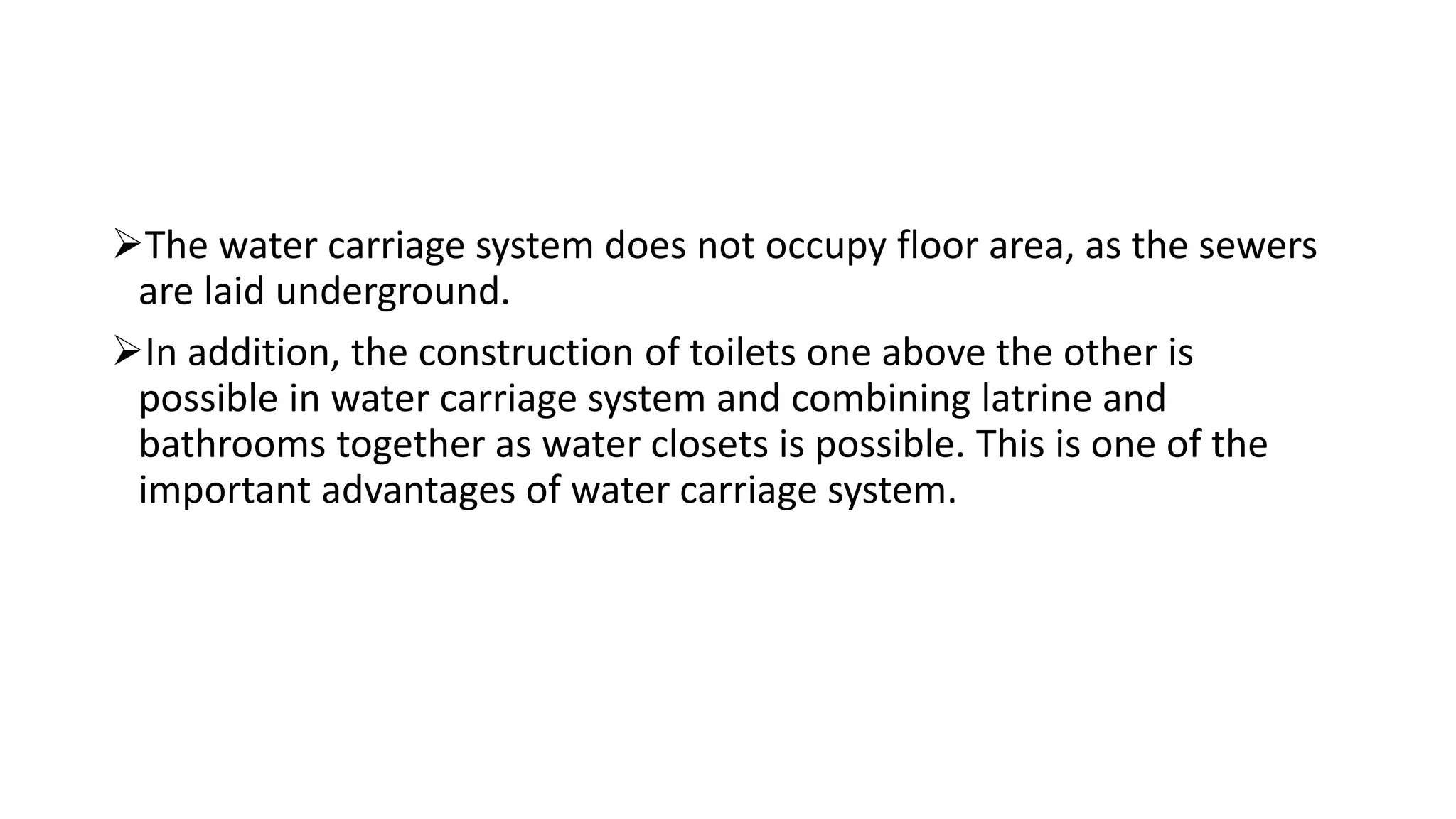 The water carriage system does not occupy floor area, as the sewers
are laid underground.
In addition, the construction of toilets one above the other is
possible in water carriage system and combining latrine and
bathrooms together as water closets is possible. This is one of the
important advantages of water carriage system.
 