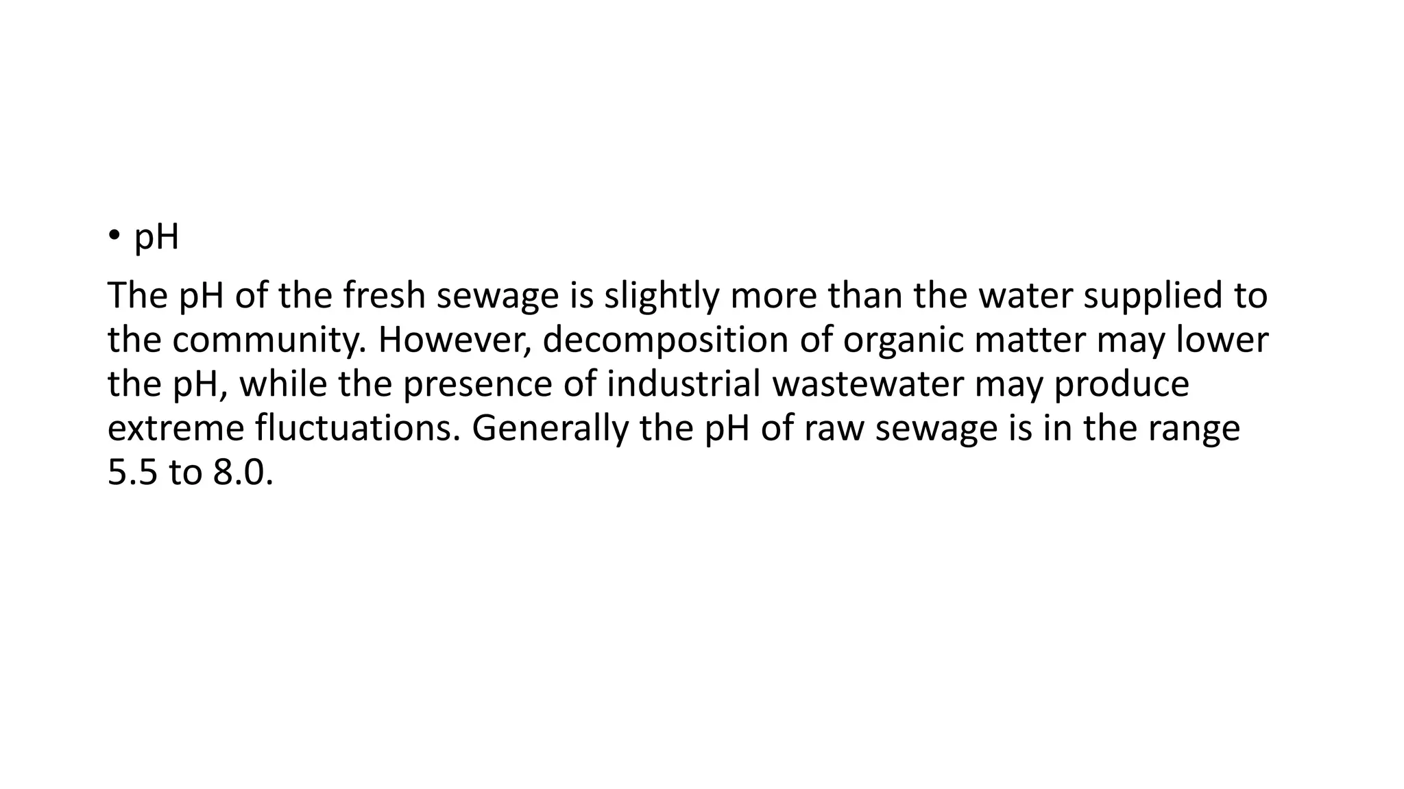 • pH
The pH of the fresh sewage is slightly more than the water supplied to
the community. However, decomposition of organic matter may lower
the pH, while the presence of industrial wastewater may produce
extreme fluctuations. Generally the pH of raw sewage is in the range
5.5 to 8.0.
 