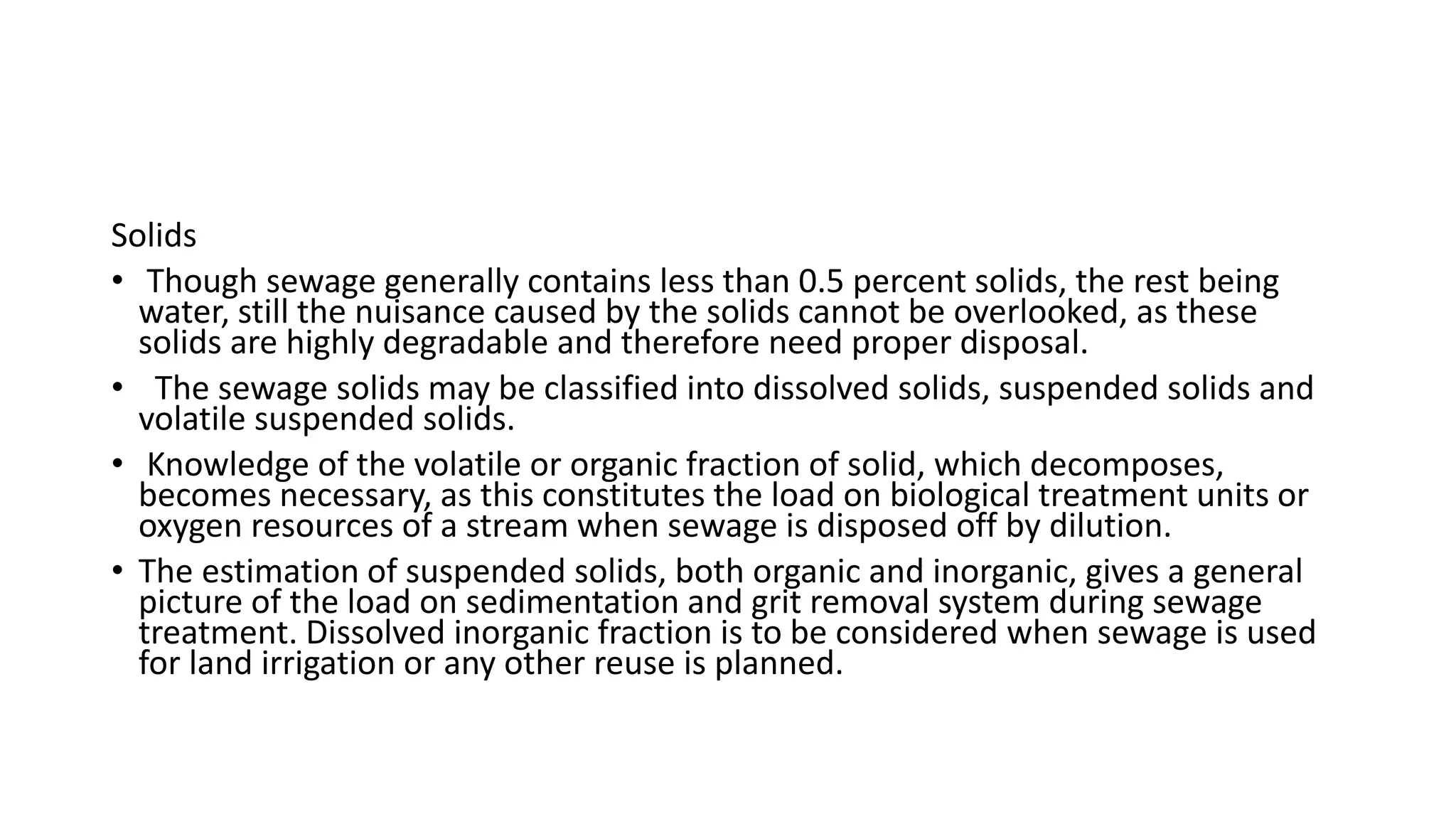 Solids
• Though sewage generally contains less than 0.5 percent solids, the rest being
water, still the nuisance caused by the solids cannot be overlooked, as these
solids are highly degradable and therefore need proper disposal.
• The sewage solids may be classified into dissolved solids, suspended solids and
volatile suspended solids.
• Knowledge of the volatile or organic fraction of solid, which decomposes,
becomes necessary, as this constitutes the load on biological treatment units or
oxygen resources of a stream when sewage is disposed off by dilution.
• The estimation of suspended solids, both organic and inorganic, gives a general
picture of the load on sedimentation and grit removal system during sewage
treatment. Dissolved inorganic fraction is to be considered when sewage is used
for land irrigation or any other reuse is planned.
 