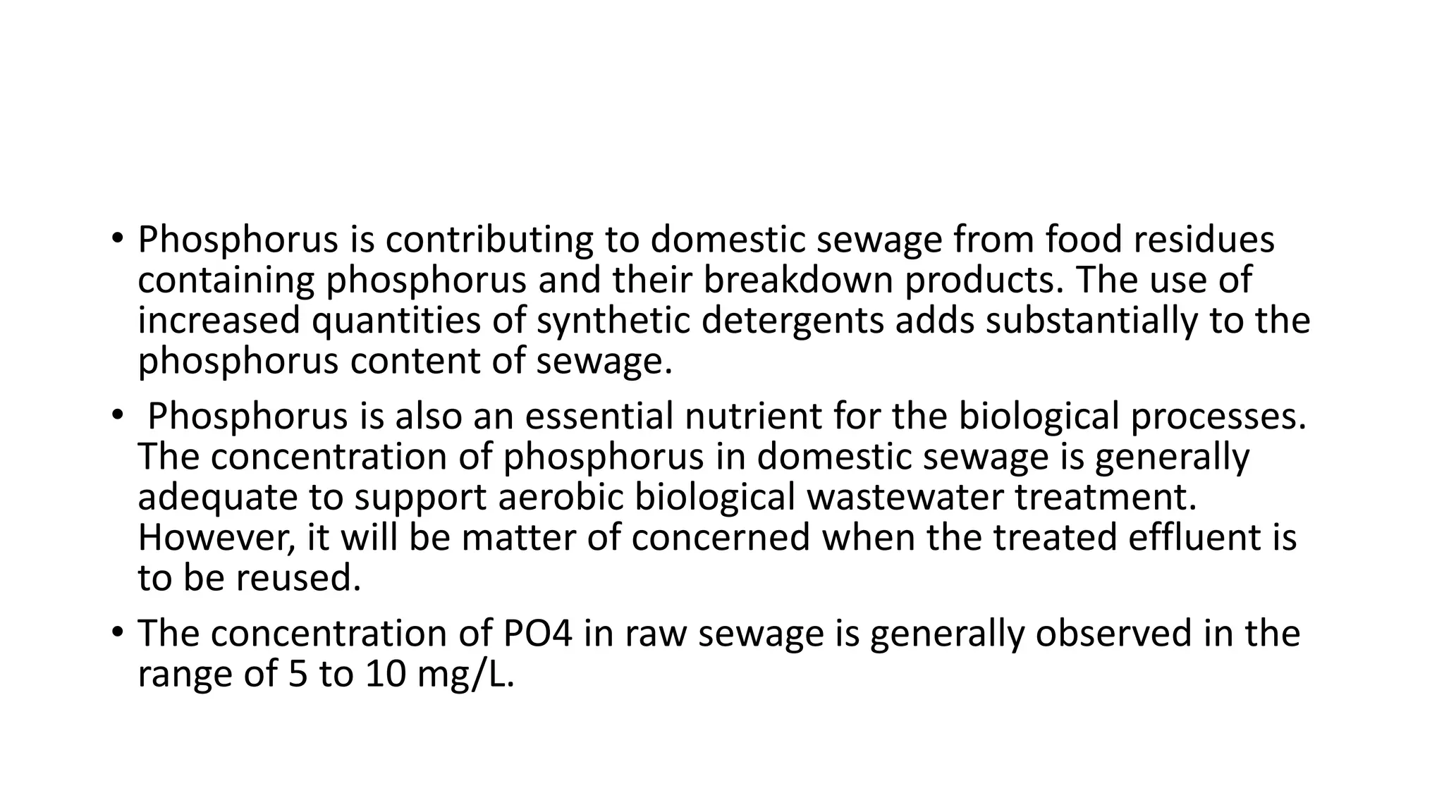 • Phosphorus is contributing to domestic sewage from food residues
containing phosphorus and their breakdown products. The use of
increased quantities of synthetic detergents adds substantially to the
phosphorus content of sewage.
• Phosphorus is also an essential nutrient for the biological processes.
The concentration of phosphorus in domestic sewage is generally
adequate to support aerobic biological wastewater treatment.
However, it will be matter of concerned when the treated effluent is
to be reused.
• The concentration of PO4 in raw sewage is generally observed in the
range of 5 to 10 mg/L.
 