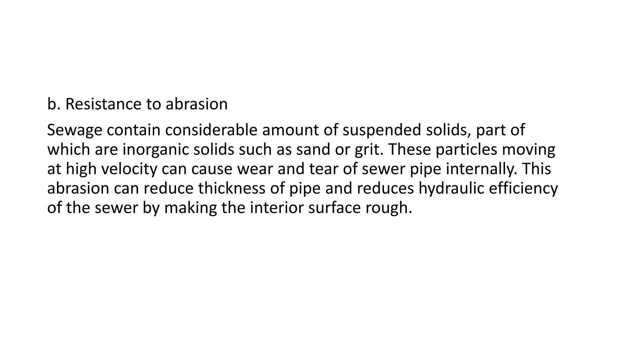 b. Resistance to abrasion
Sewage contain considerable amount of suspended solids, part of
which are inorganic solids such as sand or grit. These particles moving
at high velocity can cause wear and tear of sewer pipe internally. This
abrasion can reduce thickness of pipe and reduces hydraulic efficiency
of the sewer by making the interior surface rough.
 