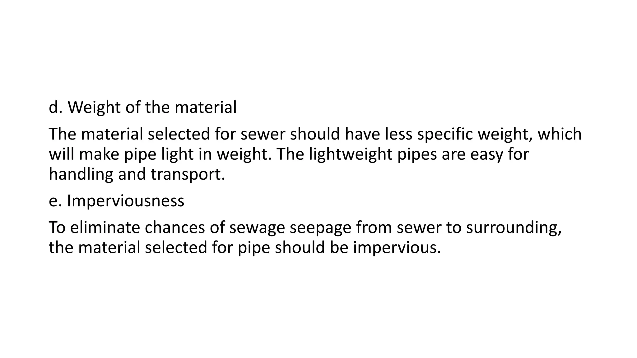 d. Weight of the material
The material selected for sewer should have less specific weight, which
will make pipe light in weight. The lightweight pipes are easy for
handling and transport.
e. Imperviousness
To eliminate chances of sewage seepage from sewer to surrounding,
the material selected for pipe should be impervious.
 