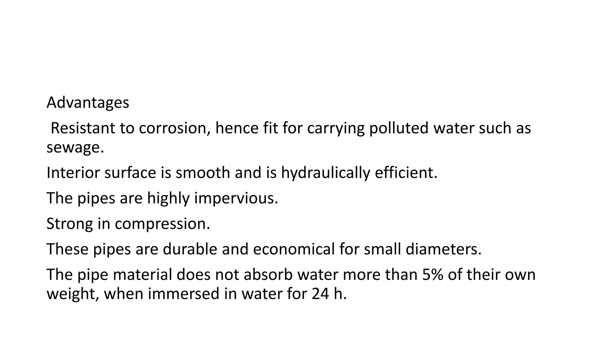 Advantages
Resistant to corrosion, hence fit for carrying polluted water such as
sewage.
Interior surface is smooth and is hydraulically efficient.
The pipes are highly impervious.
Strong in compression.
These pipes are durable and economical for small diameters.
The pipe material does not absorb water more than 5% of their own
weight, when immersed in water for 24 h.
 