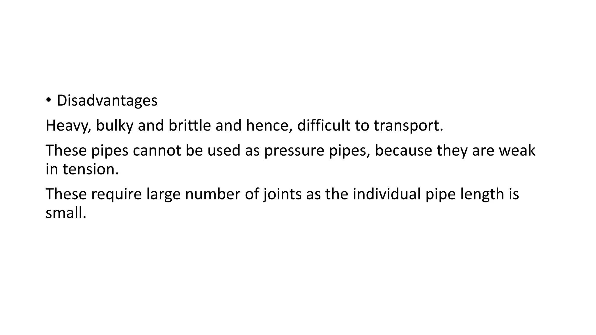 • Disadvantages
Heavy, bulky and brittle and hence, difficult to transport.
These pipes cannot be used as pressure pipes, because they are weak
in tension.
These require large number of joints as the individual pipe length is
small.
 