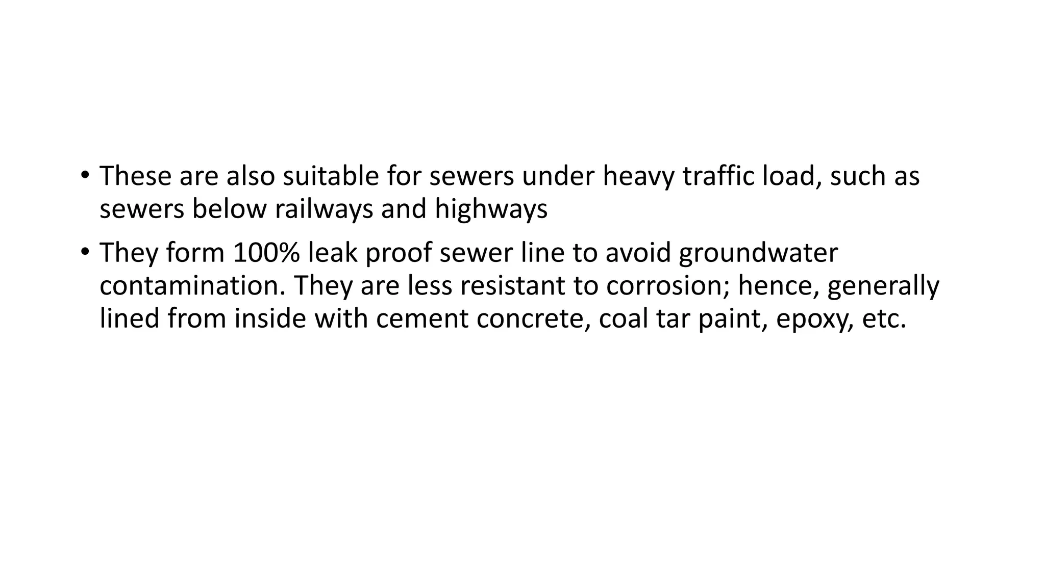 • These are also suitable for sewers under heavy traffic load, such as
sewers below railways and highways
• They form 100% leak proof sewer line to avoid groundwater
contamination. They are less resistant to corrosion; hence, generally
lined from inside with cement concrete, coal tar paint, epoxy, etc.
 