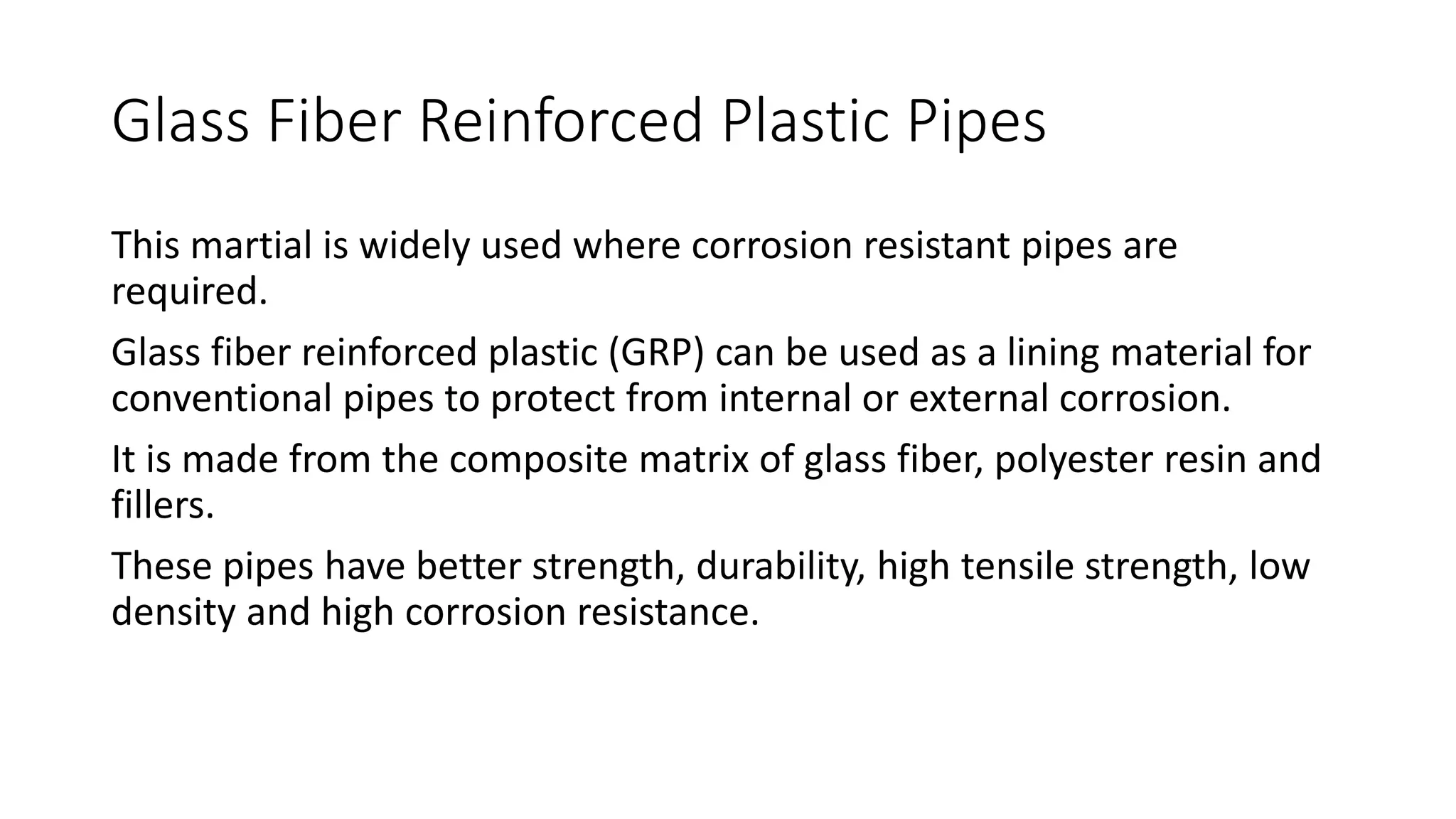 Glass Fiber Reinforced Plastic Pipes
This martial is widely used where corrosion resistant pipes are
required.
Glass fiber reinforced plastic (GRP) can be used as a lining material for
conventional pipes to protect from internal or external corrosion.
It is made from the composite matrix of glass fiber, polyester resin and
fillers.
These pipes have better strength, durability, high tensile strength, low
density and high corrosion resistance.
 