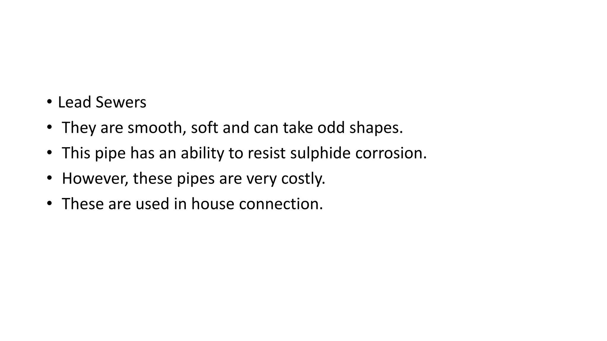 • Lead Sewers
• They are smooth, soft and can take odd shapes.
• This pipe has an ability to resist sulphide corrosion.
• However, these pipes are very costly.
• These are used in house connection.
 