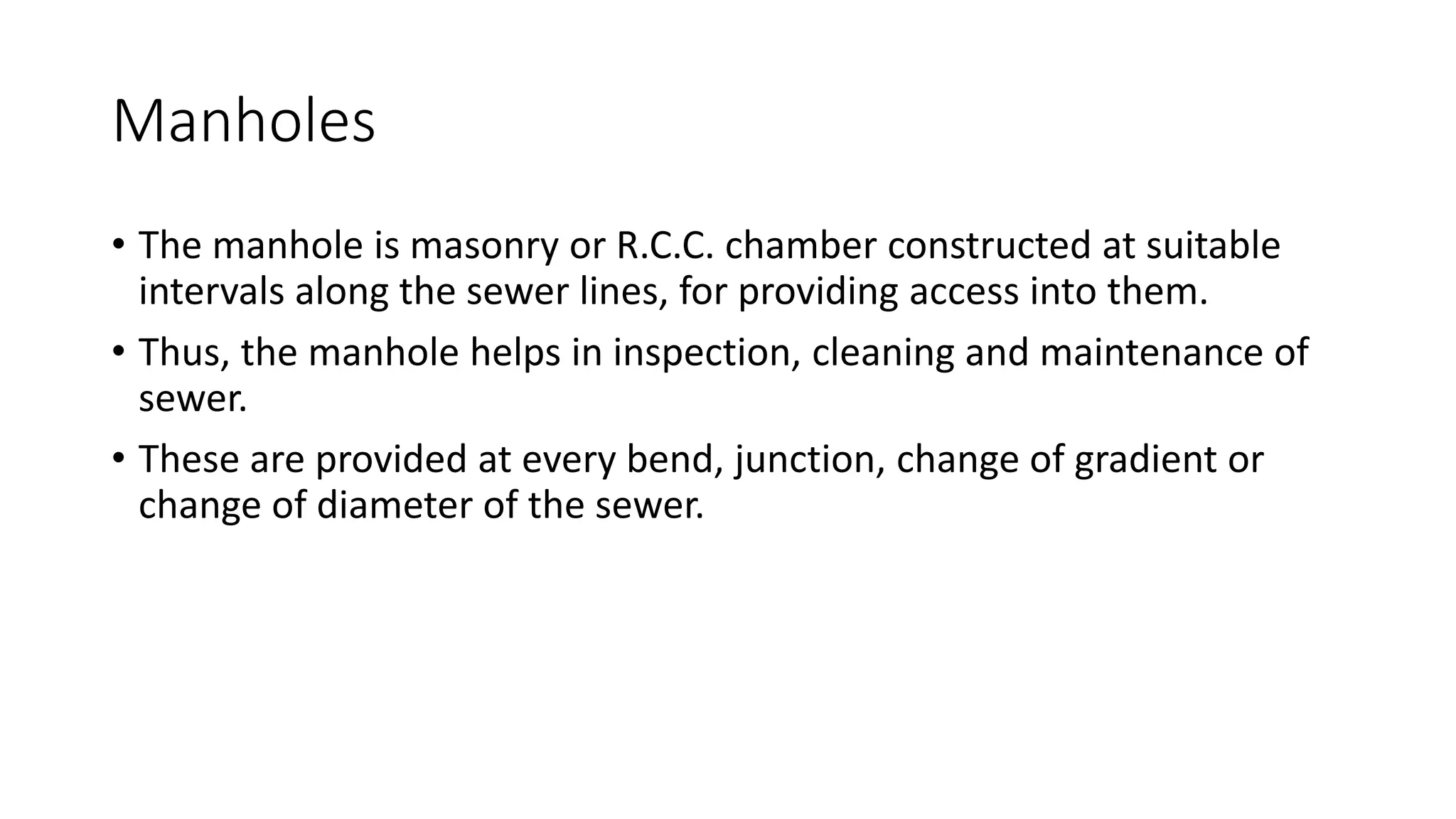 Manholes
• The manhole is masonry or R.C.C. chamber constructed at suitable
intervals along the sewer lines, for providing access into them.
• Thus, the manhole helps in inspection, cleaning and maintenance of
sewer.
• These are provided at every bend, junction, change of gradient or
change of diameter of the sewer.
 