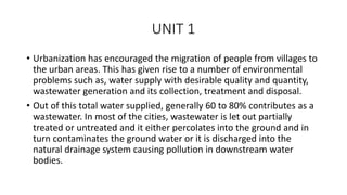 UNIT 1
• Urbanization has encouraged the migration of people from villages to
the urban areas. This has given rise to a number of environmental
problems such as, water supply with desirable quality and quantity,
wastewater generation and its collection, treatment and disposal.
• Out of this total water supplied, generally 60 to 80% contributes as a
wastewater. In most of the cities, wastewater is let out partially
treated or untreated and it either percolates into the ground and in
turn contaminates the ground water or it is discharged into the
natural drainage system causing pollution in downstream water
bodies.
 