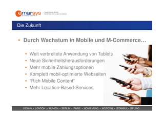 Die Zukunft


• Durch Wachstum in Mobile und M-Commerce…

   •   Weit verbreitete Anwendung von Tablets
   •   Neue Sicherheitsherausforderungen
   •   Mehr mobile Zahlungsoptionen
   •   Komplett mobil-optimierte Webseiten
   •   “Rich Mobile Content”
   •   Mehr Location-Based-Services



  VIENNA • LONDON • MUNICH • BERLIN • PARIS • HONG KONG • MOSCOW • ISTANBUL • BEIJING
 