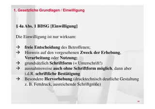 1. Gesetzliche Grundlagen / Einwilligung



 § 4a Abs. 1 BDSG [Einwilligung]

 Die Einwilligung ist nur wirksam:

      freie Entscheidung des Betroffenen;
      Hinweis auf den vorgesehenen Zweck der Erhebung,
      Verarbeitung oder Nutzung;
      grundsätzlich Schriftform (= Unterschrift!)
      ausnahmsweise auch ohne Schriftform möglich, dann aber
      i.d.R. schriftliche Bestätigung
      Besondere Hervorhebung (drucktechnisch deutliche Gestaltung
      z. B. Fettdruck, ausreichende Schriftgröße)


                                                                10
 