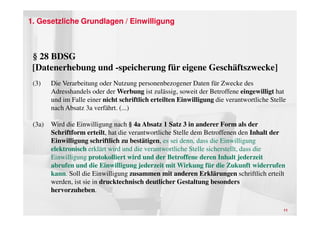 1. Gesetzliche Grundlagen / Einwilligung



 § 28 BDSG
 [Datenerhebung und -speicherung für eigene Geschäftszwecke]
 (3)    Die Verarbeitung oder Nutzung personenbezogener Daten für Zwecke des
        Adresshandels oder der Werbung ist zulässig, soweit der Betroffene eingewilligt hat
        und im Falle einer nicht schriftlich erteilten Einwilligung die verantwortliche Stelle
        nach Absatz 3a verfährt. (...)

 (3a)   Wird die Einwilligung nach § 4a Absatz 1 Satz 3 in anderer Form als der
        Schriftform erteilt, hat die verantwortliche Stelle dem Betroffenen den Inhalt der
        Einwilligung schriftlich zu bestätigen, es sei denn, dass die Einwilligung
        elektronisch erklärt wird und die verantwortliche Stelle sicherstellt, dass die
        Einwilligung protokolliert wird und der Betroffene deren Inhalt jederzeit
        abrufen und die Einwilligung jederzeit mit Wirkung für die Zukunft widerrufen
        kann. Soll die Einwilligung zusammen mit anderen Erklärungen schriftlich erteilt
        werden, ist sie in drucktechnisch deutlicher Gestaltung besonders
        hervorzuheben.

                                                                                             11
 