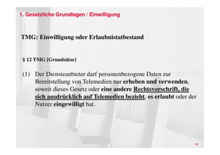 1. Gesetzliche Grundlagen / Einwilligung



TMG: Einwilligung oder Erlaubnistatbestand


 § 12 TMG [Grundsätze]

 (1) Der Diensteanbieter darf personenbezogene Daten zur
     Bereitstellung von Telemedien nur erheben und verwenden,
     soweit dieses Gesetz oder eine andere Rechtsvorschrift, die
     sich ausdrücklich auf Telemedien bezieht, es erlaubt oder der
     Nutzer eingewilligt hat.




                                                                 12
 