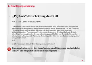2. Einwilligungserklärung



 • „Payback“-Entscheidung des BGH
    Urt. v. 16.07.2008 - VIII ZR 348/06

    „Mit meiner Unterschrift erkläre ich mich einverstanden, dass die von mir oben angegebenen
    Daten sowie die Rabattdaten (Waren/Dienstleistungen, Preis, Rabattbetrag, Ort und Datum des
    Vorgangs) für an mich gerichtete Werbung (z.B. Informationen über Sonderangebote,
    Rabattaktionen) per Post und mittels ggfs. von mir beantragter Services (SMS oder E-Mail-
    Newsletter) sowie zu Zwecken der Marktforschung ausschließlich von der L. GmbH und den
    Partnerunternehmen gemäß Nummer 2 der beiliegenden Hinweise zum Datenschutz gespeichert
    und genutzt werden.
    (...)

    □ Hier ankreuzen, falls die Einwilligung nicht erteilt wird.“

   Kommunikationswege, Werbemaßnahmen und Sponsoren sind möglichst
   konkret und möglichst abschließend anzugeben!



                                                                                                  14
 