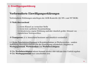 2. Einwilligungserklärung


 Vorformulierte Einwilligungserklärungen
 Vorformulierte Erklärungen unterliegen der AGB-Kontrolle (§§ 305 c und 307 BGB)

   Nicht überraschend

          (-) wenn Klausel an versteckter Stelle
          (-) wenn kein sachlicher Zusammenhang
          (+) idealerweise eigene Erklärung und/oder räumlich großer Abstand von
          eigentlichem Vertragsschluss

   Transparent, d. h. hinreichend bestimmt und inhaltlich verständlich

 (+) Keine Pauschaleinwilligungen in Kontaktaufnahme zu Werbezwecken, sondern
 Aufklärung hinsichtlich Reichweite der Einwilligung erforderlich (Angaben zu
 Werbegegenstand, Werbemedium und Werbeberechtigten)

   Die Werbeberechtigten müssen benannt werden oder sich aus dem Umfeld ergeben
   Der Werbegegenstand muss umschrieben sein


                                                                                   15
 