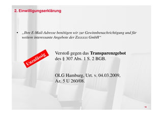 2. Einwilligungserklärung




 • „Ihre E-Mail-Adresse benötigen wir zur Gewinnbenachrichtigung und für
   weitere interessante Angebote der Zxxxxxx GmbH“



                       Verstoß gegen das Transparenzgebot
                       des § 307 Abs. 1 S. 2 BGB.


                       OLG Hamburg, Urt. v. 04.03.2009,
                       Az. 5 U 260/08.




                                                                           16
 