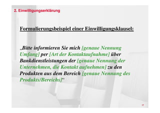 2. Einwilligungserklärung



   Formulierungsbeispiel einer Einwilligungsklausel:


   „Bitte informieren Sie mich [genaue Nennung
   Umfang] per [Art der Kontaktaufnahme] über
   Bankdienstleistungen der [genaue Nennung der
   Unternehmen, die Kontakt aufnehmen] zu den
   Produkten aus dem Bereich [genaue Nennung des
   Produkts/Bereichs]“



                                                       17
 