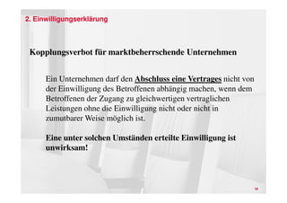 2. Einwilligungserklärung



 Kopplungsverbot für marktbeherrschende Unternehmen


      Ein Unternehmen darf den Abschluss eine Vertrages nicht von
      der Einwilligung des Betroffenen abhängig machen, wenn dem
      Betroffenen der Zugang zu gleichwertigen vertraglichen
      Leistungen ohne die Einwilligung nicht oder nicht in
      zumutbarer Weise möglich ist.

      Eine unter solchen Umständen erteilte Einwilligung ist
      unwirksam!



                                                                    18
 