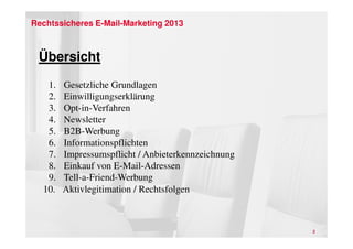 Rechtssicheres E-Mail-Marketing 2013



 Übersicht
   1.   Gesetzliche Grundlagen
   2.   Einwilligungserklärung
   3.   Opt-in-Verfahren
   4.   Newsletter
   5.   B2B-Werbung
   6.   Informationspflichten
   7.   Impressumspflicht / Anbieterkennzeichnung
   8.   Einkauf von E-Mail-Adressen
   9.   Tell-a-Friend-Werbung
  10.   Aktivlegitimation / Rechtsfolgen



                                                    2
 