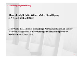 2. Einwilligungserklärung



 Abmeldemöglicheit / Widerruf der Einwilligung
 (§ 7 Abs. 2 Ziff. 4 UWG)



 Jede Werbe-E-Mail muss eine gültige Adresse enthalten, an die der
 Werbeempfänger eine Aufforderung zur Einstellung solcher
 Nachrichten richten kann.




                                                                     21
 