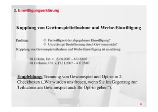 2. Einwilligungserklärung



 Kopplung von Gewinnspielteilnahme und Werbe-Einwilligung

 Problem:            Freiwilligkeit der abgegebenen Einwilligung?
                     Unzulässige Beeinflussung durch Gewinnaussicht?
 Kopplung von Gewinnspielteilnahme und Werbe-Einwilligung ist unzulässig:

            OLG Köln, Urt. v. 15.08.2007 – 6 U 63/07
            OLG Hamm, Urt. v. 15.11.2007 – 4 U 23/07



 Empfehlung: Trennung von Gewinnspiel und Opt-in in 2
 Checkboxen („Wir würden uns freuen, wenn Sie im Gegenzug zur
 Teilnahme am Gewinnspiel auch Ihr Opt-in geben“).


                                                                            22
 