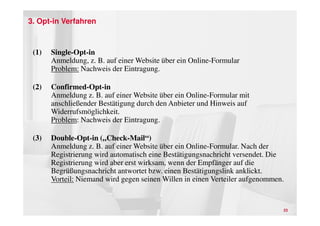 3. Opt-in Verfahren



 (1)   Single-Opt-in
       Anmeldung, z. B. auf einer Website über ein Online-Formular
       Problem: Nachweis der Eintragung.

 (2)   Confirmed-Opt-in
       Anmeldung z. B. auf einer Website über ein Online-Formular mit
       anschließender Bestätigung durch den Anbieter und Hinweis auf
       Widerrufsmöglichkeit.
       Problem: Nachweis der Eintragung.

 (3)   Double-Opt-in („Check-Mail“)
       Anmeldung z. B. auf einer Website über ein Online-Formular. Nach der
       Registrierung wird automatisch eine Bestätigungsnachricht versendet. Die
       Registrierung wird aber erst wirksam, wenn der Empfänger auf die
       Begrüßungsnachricht antwortet bzw. einen Bestätigungslink anklickt.
       Vorteil: Niemand wird gegen seinen Willen in einen Verteiler aufgenommen.


                                                                               23
 