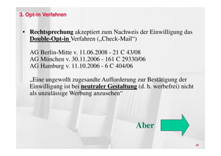 3. Opt-in Verfahren


 • Rechtsprechung akzeptiert zum Nachweis der Einwilligung das
   Double-Opt-in Verfahren („Check-Mail“)

    AG Berlin-Mitte v. 11.06.2008 - 21 C 43/08
    AG München v. 30.11.2006 - 161 C 29330/06
    AG Hamburg v. 11.10.2006 - 6 C 404/06

    „Eine ungewollt zugesandte Aufforderung zur Bestätigung der
    Einwilligung ist bei neutraler Gestaltung (d. h. werbefrei) nicht
    als unzulässige Werbung anzusehen“




                                              Aber

                                                                        24
 
