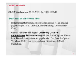 3. Opt-in Verfahren


 OLG München vom 27.09.2012, Az. 29 U 1682/12

 Das Urteil ist in der Welt, aber
 - Instanzenrechtsprechung (eine Meinung unter vielen anderen
   gegenläufigen, z. B. Urteile, Kommentierung, Düsseldorfer
   Kreis)
 - Gericht verkennt den Begriff „Werbung“, da kein
   unmittelbarer Zusammenhang mit der Förderung des Waren-
   bzw. Dienstleistungsabsatzes gegeben ist. Das Double-Opt-in-
   Verfahren fördert den rechtssicheren Einsatz des E-Mail-
   Marketing.



                                                                  26
 