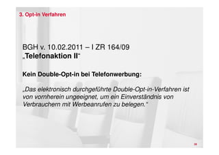 3. Opt-in Verfahren




 BGH v. 10.02.2011 – I ZR 164/09
 „Telefonaktion II“

 Kein Double-Opt-in bei Telefonwerbung:

 „Das elektronisch durchgeführte Double-Opt-in-Verfahren ist
 von vornherein ungeeignet, um ein Einverständnis von
 Verbrauchern mit Werbeanrufen zu belegen.“




                                                               28
 