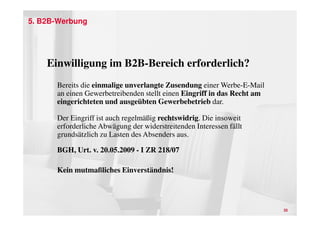 5. B2B-Werbung




    Einwilligung im B2B-Bereich erforderlich?
      Bereits die einmalige unverlangte Zusendung einer Werbe-E-Mail
      an einen Gewerbetreibenden stellt einen Eingriff in das Recht am
      eingerichteten und ausgeübten Gewerbebetrieb dar.

      Der Eingriff ist auch regelmäßig rechtswidrig. Die insoweit
      erforderliche Abwägung der widerstreitenden Interessen fällt
      grundsätzlich zu Lasten des Absenders aus.

      BGH, Urt. v. 20.05.2009 - I ZR 218/07

      Kein mutmaßliches Einverständnis!




                                                                         35
 