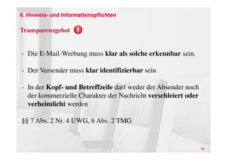 6. Hinweis- und Informationspflichten

Transparenzgebot


- Die E-Mail-Werbung muss klar als solche erkennbar sein.

- Der Versender muss klar identifizierbar sein

- In der Kopf- und Betreffzeile darf weder der Absender noch
  der kommerzielle Charakter der Nachricht verschleiert oder
  verheimlicht werden

§§ 7 Abs. 2 Nr. 4 UWG, 6 Abs. 2 TMG


                                                               36
 