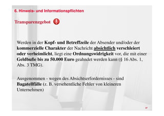 6. Hinweis- und Informationspflichten

Transparenzgebot



 Werden in der Kopf- und Betreffzeile der Absender und/oder der
 kommerzielle Charakter der Nachricht absichtlich verschleiert
 oder verheimlicht, liegt eine Ordnungswidrigkeit vor, die mit einer
 Geldbuße bis zu 50.000 Euro geahndet werden kann (§ 16 Abs. 1,
 Abs. 3 TMG).

 Ausgenommen - wegen des Absichtserfordernisses - sind
 Bagatellfälle (z. B. versehentliche Fehler von kleineren
 Unternehmen)


                                                                   37
 