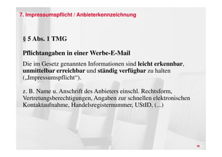 7. Impressumspflicht / Anbieterkennzeichnung



 § 5 Abs. 1 TMG

 Pflichtangaben in einer Werbe-E-Mail
 Die im Gesetz genannten Informationen sind leicht erkennbar,
 unmittelbar erreichbar und ständig verfügbar zu halten
 („Impressumspflicht“).

 z. B. Name u. Anschrift des Anbieters einschl. Rechtsform,
 Vertretungsberechtigungen, Angaben zur schnellen elektronischen
 Kontaktaufnahme, Handelsregisternummer, UStID, (...)




                                                                   39
 