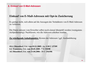 8. Einkauf von E-Mail-Adressen



 Einkauf von E-Mail-Adressen mit Opt-in Zusicherung

 Es genügt nicht, sich allein auf die Aussagen des Veräußerers von E-Mail-Adressen
 zu verlassen.

 Die Daten müssen vom Erwerber selbst noch einmal überprüft werden (wenigstens
 stichprobenartig); Nachfassen, wie die Adressen erhoben wurden.

 Zu würdigende Anhaltspunkte: Kosten der Adressen / ggf. Auslandsbezug


 OLG Düsseldorf, Urt. vom 03.11.2009 - Az. I-20 U 137/09
 LG Traunstein, Urt. vom 20.05.2008 - 7 O 318/08
 AG Düsseldorf, Urt. vom 21.04.2006 - 31 C 1363/06



                                                                                 40
 