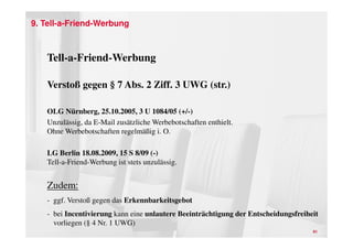 9. Tell-a-Friend-Werbung



   Tell-a-Friend-Werbung

   Verstoß gegen § 7 Abs. 2 Ziff. 3 UWG (str.)

   OLG Nürnberg, 25.10.2005, 3 U 1084/05 (+/-)
   Unzulässig, da E-Mail zusätzliche Werbebotschaften enthielt.
   Ohne Werbebotschaften regelmäßig i. O.

   LG Berlin 18.08.2009, 15 S 8/09 (-)
   Tell-a-Friend-Werbung ist stets unzulässig.


   Zudem:
   - ggf. Verstoß gegen das Erkennbarkeitsgebot
   - bei Incentivierung kann eine unlautere Beeinträchtigung der Entscheidungsfreiheit
     vorliegen (§ 4 Nr. 1 UWG)
                                                                                    41
 