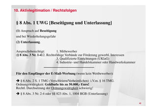 10. Aktivlegitimation / Rechtsfolgen


 § 8 Abs. 1 UWG [Beseitigung und Unterlassung]
 (1) Anspruch auf Beseitigung
 und bei Wiederholungsgefahr
 (2) Unterlassung.

 Anspruchsberechtigt:          1. Mitbewerber
 (§ 8 Abs. 3 Nr. 1-4)2. Rechtsfähige Verbände zur Förderung gewerbl. Interessen
                               3. Qualifizierte Einrichtungen (UKlaG)
                               4. Industrie- und Handelskammer oder Handwerkskammer


 Für den Empfänger der E-Mail-Werbung (wenn kein Wettbewerber):

    § 6 Abs. 2 S. 1 TMG (Verschleiern/Verheimlichen) i.V.m. § 16 TMG.
 Ordnungswidrigkeit: Geldbuße bis zu 50.000,- Euro!
 Rechtl. Durchsetzung der Ordnungswidrigkeit schwierig!
    § 8 Abs. 3 Nr. 2-4 oder §§ 823 Abs. 1, 1004 BGB (Unterlassung)

                                                                                      42
 