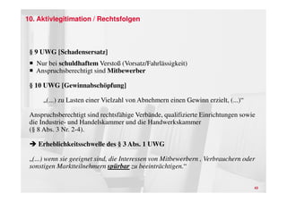 10. Aktivlegitimation / Rechtsfolgen



 § 9 UWG [Schadensersatz]
   Nur bei schuldhaftem Verstoß (Vorsatz/Fahrlässigkeit)
   Anspruchsberechtigt sind Mitbewerber

 § 10 UWG [Gewinnabschöpfung]

      „(...) zu Lasten einer Vielzahl von Abnehmern einen Gewinn erzielt, (...)“

 Anspruchsberechtigt sind rechtsfähige Verbände, qualifizierte Einrichtungen sowie
 die Industrie- und Handelskammer und die Handwerkskammer
 (§ 8 Abs. 3 Nr. 2-4).

    Erheblichkeitsschwelle des § 3 Abs. 1 UWG

 „(...) wenn sie geeignet sind, die Interessen von Mitbewerbern , Verbrauchern oder
 sonstigen Marktteilnehmern spürbar zu beeinträchtigen.“


                                                                                   43
 