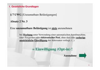 1. Gesetzliche Grundlagen


 § 7 UWG [Unzumutbare Belästigungen]

 Absatz 2 Nr. 3

 Eine unzumutbare Belästigung ist stets anzunehmen

        bei Werbung unter Verwendung einer automatischen Anrufmaschine,
        eines Faxgerätes oder elektronischer Post, ohne dass eine vorherige
        ausdrückliche Einwilligung des Adressaten vorliegt, (...)


                    = Einwilligung (Opt-in) !
                                                    Ausnahme


                                                                              5
 