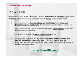 1. Gesetzliche Grundlagen


 § 7 Abs. 3 UWG
 Abweichend von Absatz 2 Nummer 3 ist eine unzumutbare Belästigung bei einer
 Werbung unter Verwendung elektronischer Post nicht anzunehmen, wenn

    1.   ein Unternehmer im Zusammenhang mit dem Verkauf einer Ware oder
         Dienstleistung von dem Kunden dessen elektronische Postadresse erhalten hat,

    2.   der Unternehmer die Adresse zur Direktwerbung für eigene ähnliche Waren oder
         Dienstleistungen verwendet,

    3.   der Kunde der Verwendung nicht widersprochen hat und

    4.   der Kunde bei Erhebung der Adresse und bei jeder Verwendung klar und
         deutlich darauf hingewiesen wird, dass er der Verwendung jederzeit
         widersprechen kann, ohne dass hierfür andere als die Übermittlungskosten nach
         den Basistarifen entstehen.


                             = ohne Einwilligung !
                                                                                         6
 