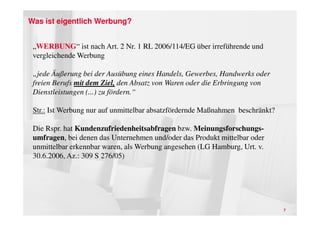 Was ist eigentlich Werbung?


 „WERBUNG“ ist nach Art. 2 Nr. 1 RL 2006/114/EG über irreführende und
 vergleichende Werbung

 „jede Äußerung bei der Ausübung eines Handels, Gewerbes, Handwerks oder
 freien Berufs mit dem Ziel, den Absatz von Waren oder die Erbringung von
 Dienstleistungen (...) zu fördern.“

 Str.: Ist Werbung nur auf unmittelbar absatzfördernde Maßnahmen beschränkt?

 Die Rspr. hat Kundenzufriedenheitsabfragen bzw. Meinungsforschungs-
 umfragen, bei denen das Unternehmen und/oder das Produkt mittelbar oder
 unmittelbar erkennbar waren, als Werbung angesehen (LG Hamburg, Urt. v.
 30.6.2006, Az.: 309 S 276/05)




                                                                               7
 